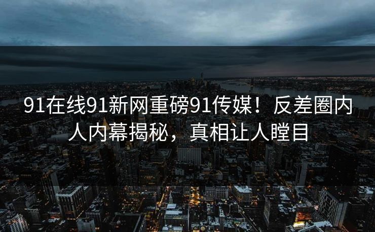 91在线91新网重磅91传媒！反差圈内人内幕揭秘，真相让人瞠目