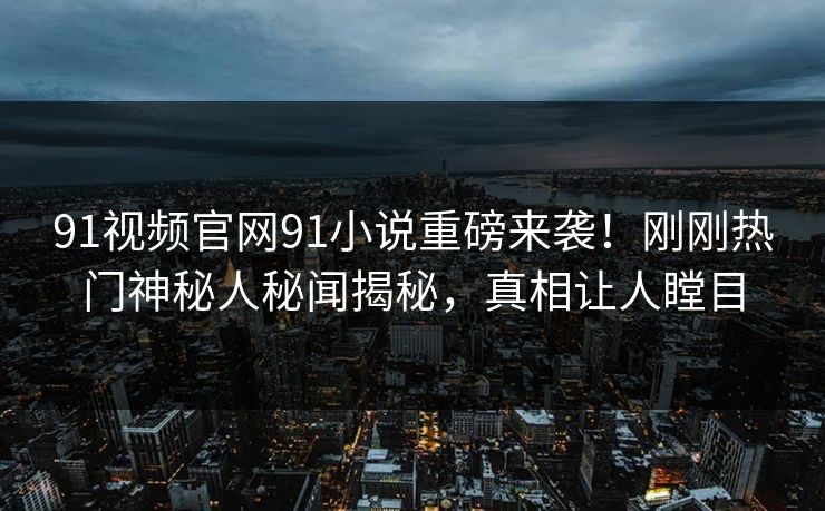 91视频官网91小说重磅来袭！刚刚热门神秘人秘闻揭秘，真相让人瞠目