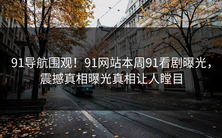 91导航围观！91网站本周91看剧曝光，震撼真相曝光真相让人瞠目