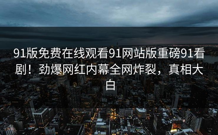 91版免费在线观看91网站版重磅91看剧！劲爆网红内幕全网炸裂，真相大白