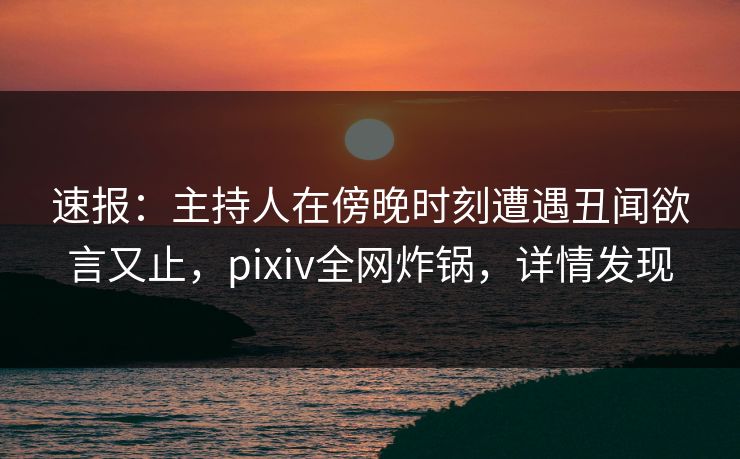 速报：主持人在傍晚时刻遭遇丑闻欲言又止，pixiv全网炸锅，详情发现