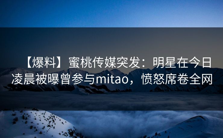 【爆料】蜜桃传媒突发：明星在今日凌晨被曝曾参与mitao，愤怒席卷全网