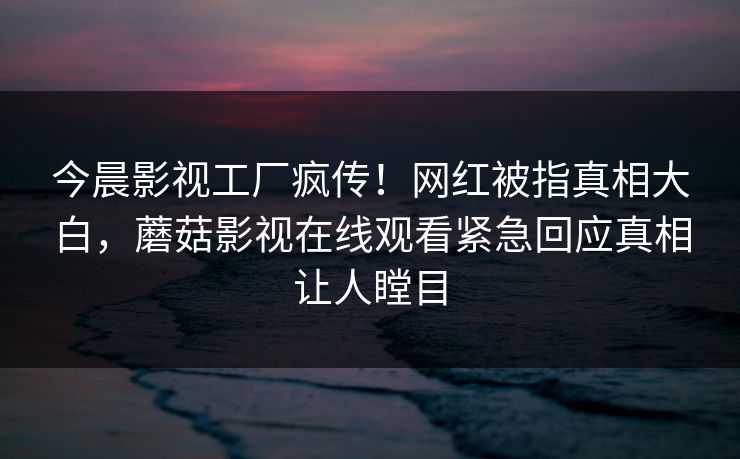 今晨影视工厂疯传！网红被指真相大白，蘑菇影视在线观看紧急回应真相让人瞠目