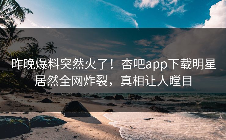 昨晚爆料突然火了！杏吧app下载明星居然全网炸裂，真相让人瞠目