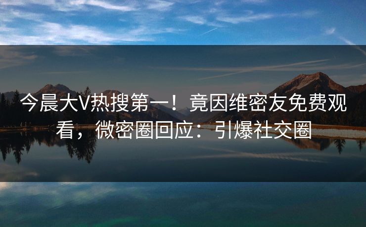 今晨大V热搜第一！竟因维密友免费观看，微密圈回应：引爆社交圈