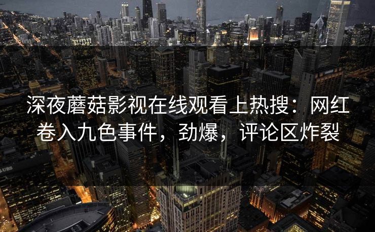 深夜蘑菇影视在线观看上热搜：网红卷入九色事件，劲爆，评论区炸裂