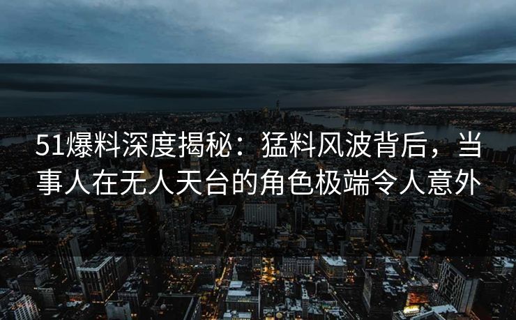 51爆料深度揭秘：猛料风波背后，当事人在无人天台的角色极端令人意外