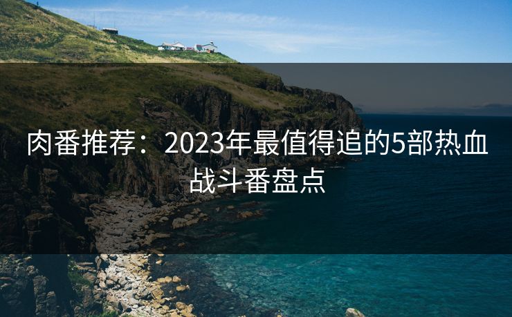 肉番推荐：2023年最值得追的5部热血战斗番盘点