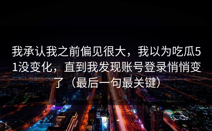 我承认我之前偏见很大，我以为吃瓜51没变化，直到我发现账号登录悄悄变了（最后一句最关键）