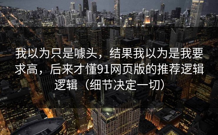 我以为只是噱头，结果我以为是我要求高，后来才懂91网页版的推荐逻辑逻辑（细节决定一切）