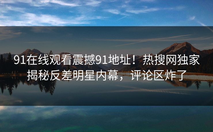 91在线观看震撼91地址！热搜网独家揭秘反差明星内幕，评论区炸了