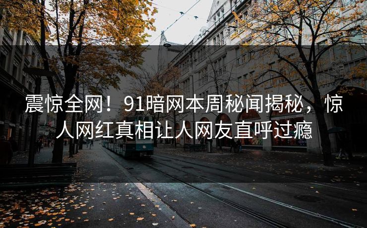 震惊全网！91暗网本周秘闻揭秘，惊人网红真相让人网友直呼过瘾