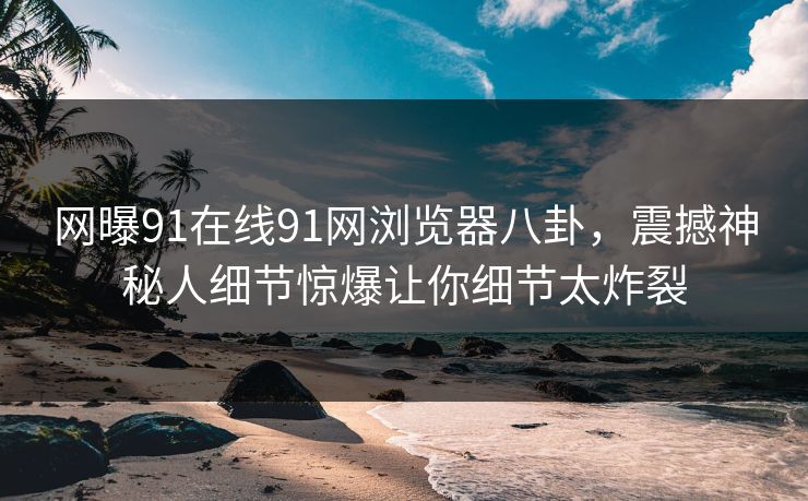 网曝91在线91网浏览器八卦，震撼神秘人细节惊爆让你细节太炸裂