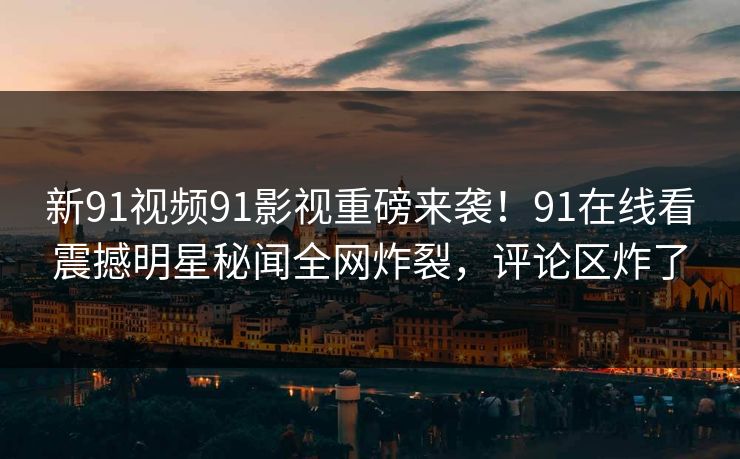 新91视频91影视重磅来袭！91在线看震撼明星秘闻全网炸裂，评论区炸了