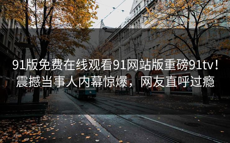 91版免费在线观看91网站版重磅91tv！震撼当事人内幕惊爆，网友直呼过瘾