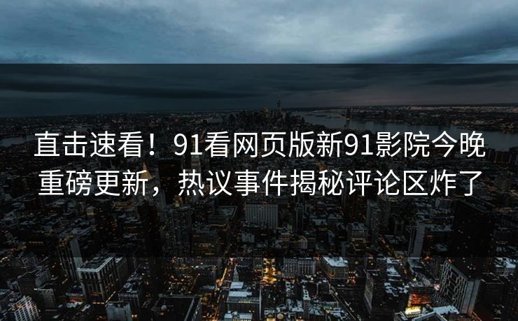 直击速看！91看网页版新91影院今晚重磅更新，热议事件揭秘评论区炸了