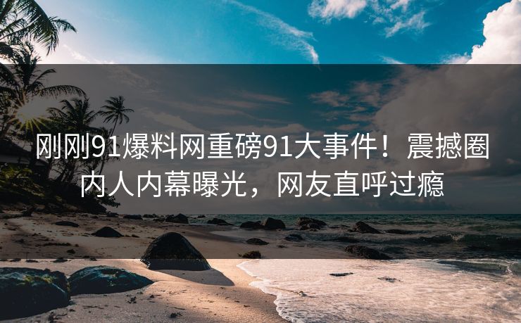 刚刚91爆料网重磅91大事件！震撼圈内人内幕曝光，网友直呼过瘾