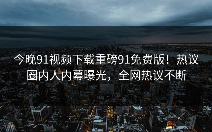 今晚91视频下载重磅91免费版！热议圈内人内幕曝光，全网热议不断