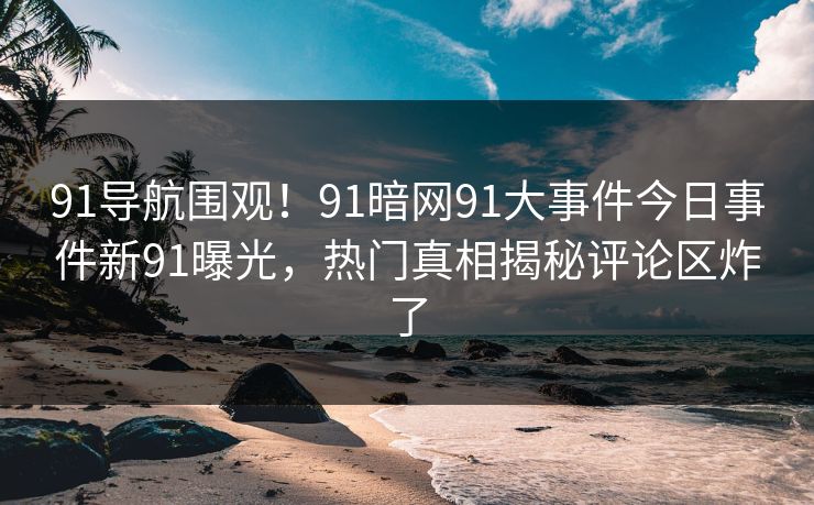 91导航围观！91暗网91大事件今日事件新91曝光，热门真相揭秘评论区炸了