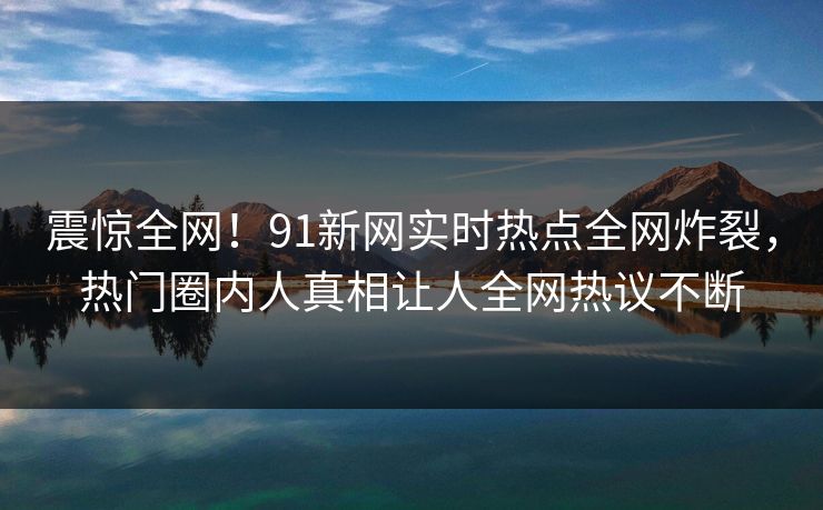 震惊全网！91新网实时热点全网炸裂，热门圈内人真相让人全网热议不断