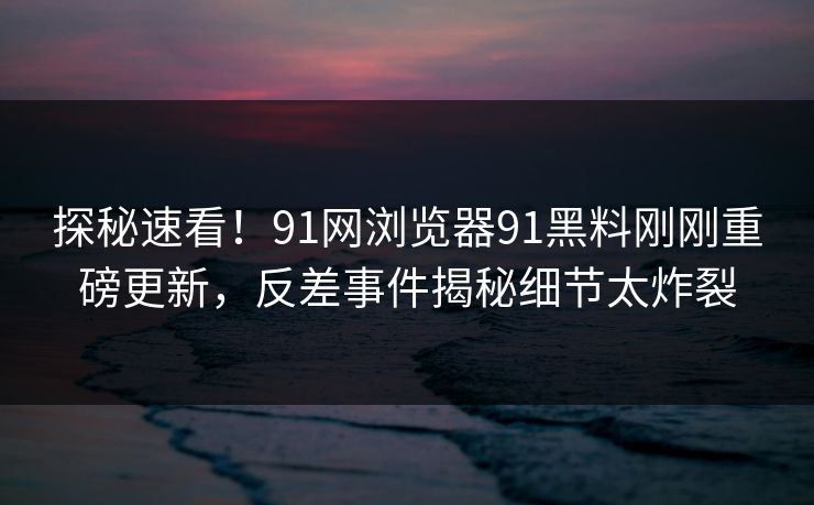 探秘速看！91网浏览器91黑料刚刚重磅更新，反差事件揭秘细节太炸裂