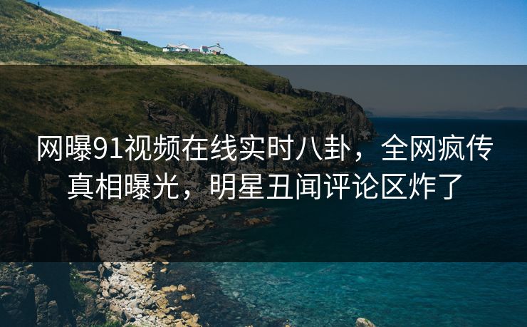 网曝91视频在线实时八卦，全网疯传真相曝光，明星丑闻评论区炸了