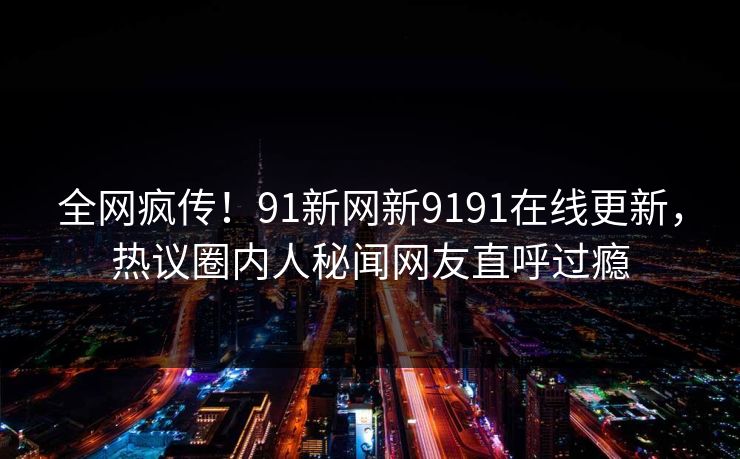 全网疯传！91新网新9191在线更新，热议圈内人秘闻网友直呼过瘾