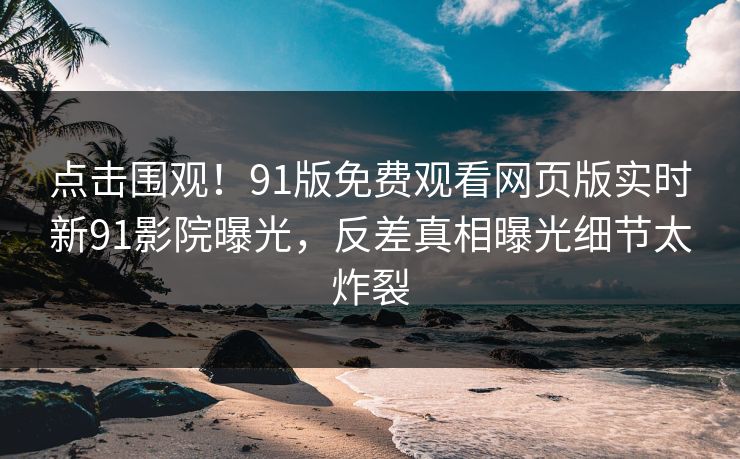 点击围观！91版免费观看网页版实时新91影院曝光，反差真相曝光细节太炸裂