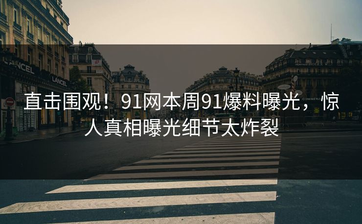 直击围观！91网本周91爆料曝光，惊人真相曝光细节太炸裂