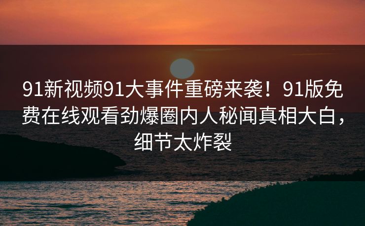 91新视频91大事件重磅来袭！91版免费在线观看劲爆圈内人秘闻真相大白，细节太炸裂