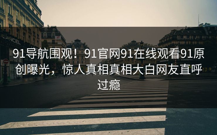 91导航围观！91官网91在线观看91原创曝光，惊人真相真相大白网友直呼过瘾