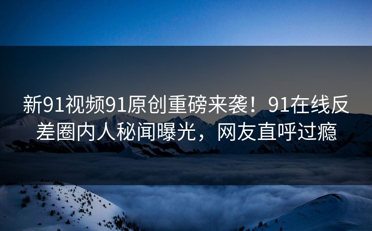 新91视频91原创重磅来袭！91在线反差圈内人秘闻曝光，网友直呼过瘾