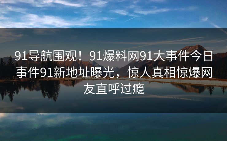 91导航围观！91爆料网91大事件今日事件91新地址曝光，惊人真相惊爆网友直呼过瘾