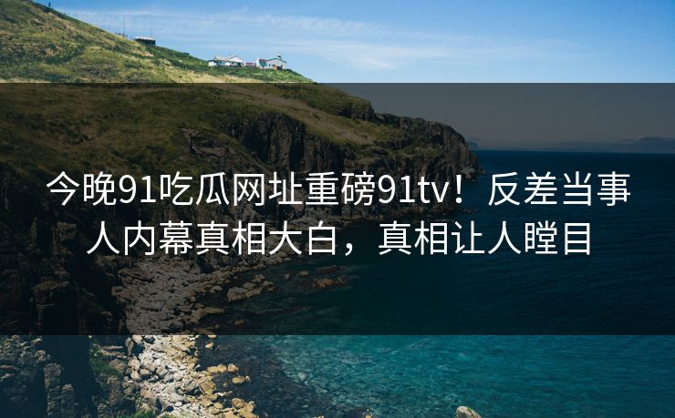 今晚91吃瓜网址重磅91tv！反差当事人内幕真相大白，真相让人瞠目
