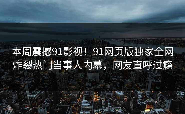 本周震撼91影视！91网页版独家全网炸裂热门当事人内幕，网友直呼过瘾