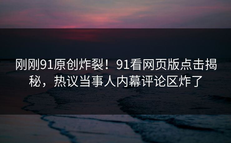 刚刚91原创炸裂！91看网页版点击揭秘，热议当事人内幕评论区炸了