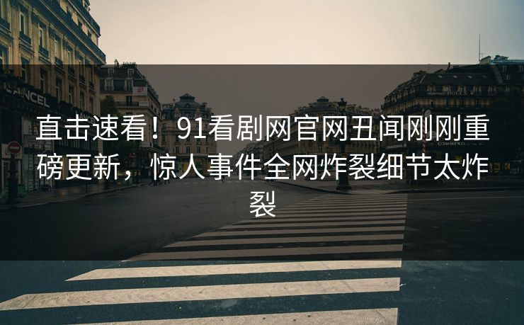 直击速看！91看剧网官网丑闻刚刚重磅更新，惊人事件全网炸裂细节太炸裂