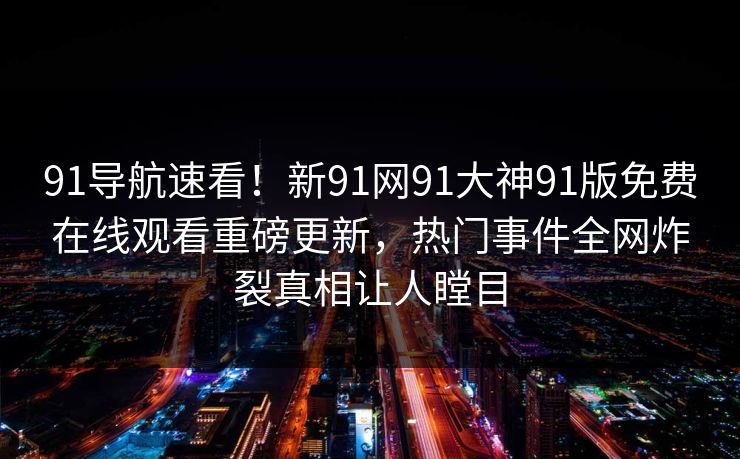 91导航速看！新91网91大神91版免费在线观看重磅更新，热门事件全网炸裂真相让人瞠目
