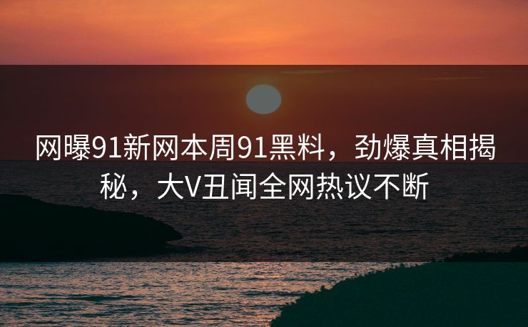 网曝91新网本周91黑料，劲爆真相揭秘，大V丑闻全网热议不断