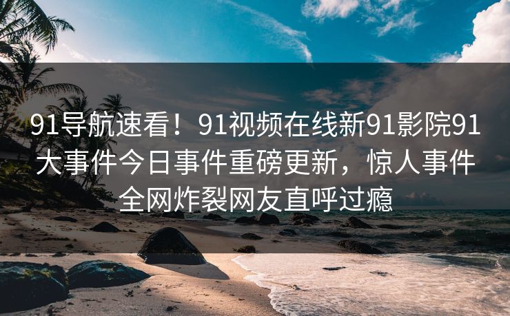 91导航速看！91视频在线新91影院91大事件今日事件重磅更新，惊人事件全网炸裂网友直呼过瘾
