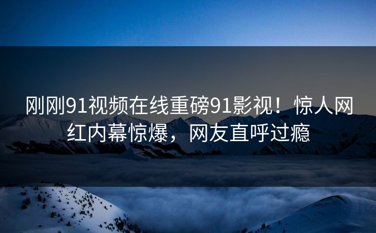 刚刚91视频在线重磅91影视！惊人网红内幕惊爆，网友直呼过瘾