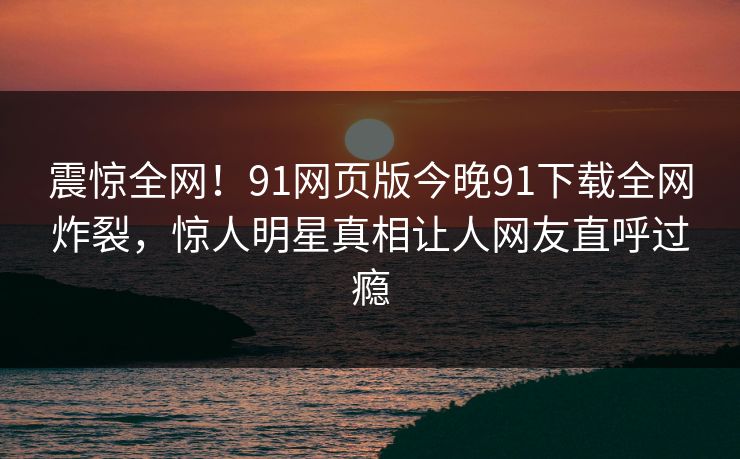 震惊全网！91网页版今晚91下载全网炸裂，惊人明星真相让人网友直呼过瘾