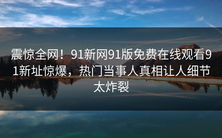 震惊全网！91新网91版免费在线观看91新址惊爆，热门当事人真相让人细节太炸裂