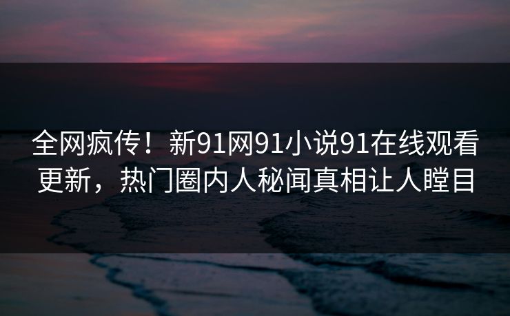 全网疯传！新91网91小说91在线观看更新，热门圈内人秘闻真相让人瞠目