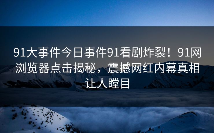 91大事件今日事件91看剧炸裂！91网浏览器点击揭秘，震撼网红内幕真相让人瞠目