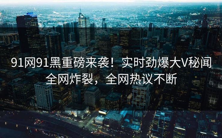 91网91黑重磅来袭！实时劲爆大V秘闻全网炸裂，全网热议不断