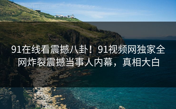 91在线看震撼八卦！91视频网独家全网炸裂震撼当事人内幕，真相大白