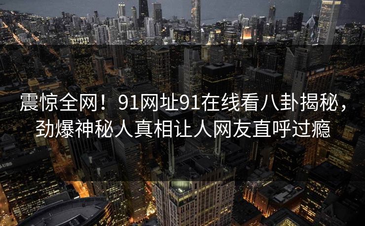 震惊全网！91网址91在线看八卦揭秘，劲爆神秘人真相让人网友直呼过瘾