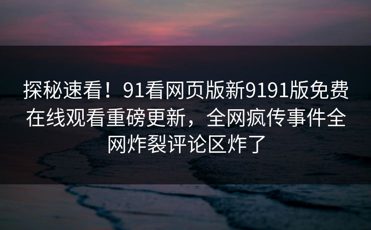 探秘速看！91看网页版新9191版免费在线观看重磅更新，全网疯传事件全网炸裂评论区炸了