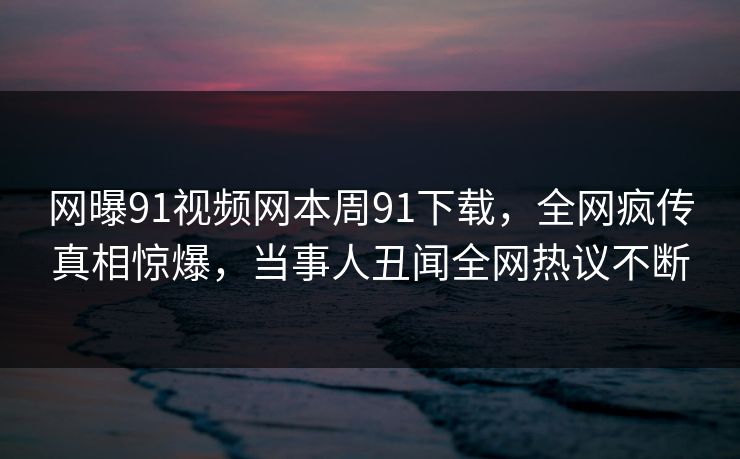 网曝91视频网本周91下载，全网疯传真相惊爆，当事人丑闻全网热议不断